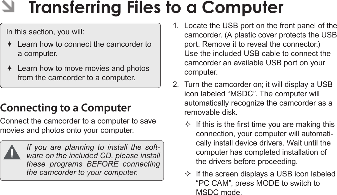 Page 42  Transferring Files To A Computer English ÂTransferring Files to a Computer In this section, you will: Learn how to connect the camcorder to a computer. Learn how to move movies and photos from the camcorder to a computer.Connecting to a ComputerConnect the camcorder to a computer to save movies and photos onto your computer.   If you are planning to install the soft-ware on the included CD, please install these programs BEFORE connecting the camcorder to your computer.1.  Locate the USB port on the front panel of the camcorder. (A plastic cover protects the USB port. Remove it to reveal the connector.) Use the included USB cable to connect the camcorder an available USB port on your computer.2.  Turn the camcorder on; it will display a USB icon labeled “MSDC”. The computer will automatically recognize the camcorder as a removable disk. If this is the rst time you are making this connection, your computer will automati-cally install device drivers. Wait until the computer has completed installation of the drivers before proceeding. If the screen displays a USB icon labeled “PC CAM”, press MODE to switch to MSDC mode.