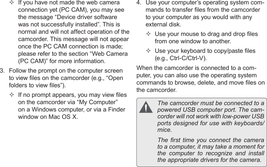 EnglishTransferring Files To A Computer    Page 43 If you have not made the web camera connection yet (PC CAM), you may see the message “Device driver software was not successfully installed”. This is normal and will not affect operation of the camcorder. This message will not appear once the PC CAM connection is made; please refer to the section “Web Camera (PC CAM)” for more information.3.  Follow the prompt on the computer screen to view les on the camcorder (e.g., “Open folders to view les”).  If no prompt appears, you may view les on the camcorder via “My Computer” on a Windows computer, or via a Finder window on Mac OS X.4.  Use your computer’s operating system com-mands to transfer les from the camcorder to your computer as you would with any external disk. Use your mouse to drag and drop les from one window to another. Use your keyboard to copy/paste les (e.g., Ctrl-C/Ctrl-V).When the camcorder is connected to a com-puter, you can also use the operating system commands to browse, delete, and move les on the camcorder.  The camcorder must be connected to a powered USB computer port. The cam-corder will not work with low-power USB ports designed for use with keyboards/mice.  The rst  time  you  connect  the  camera to a computer, it may take a moment for the computer to recognize and install the appropriate drivers for the camera.