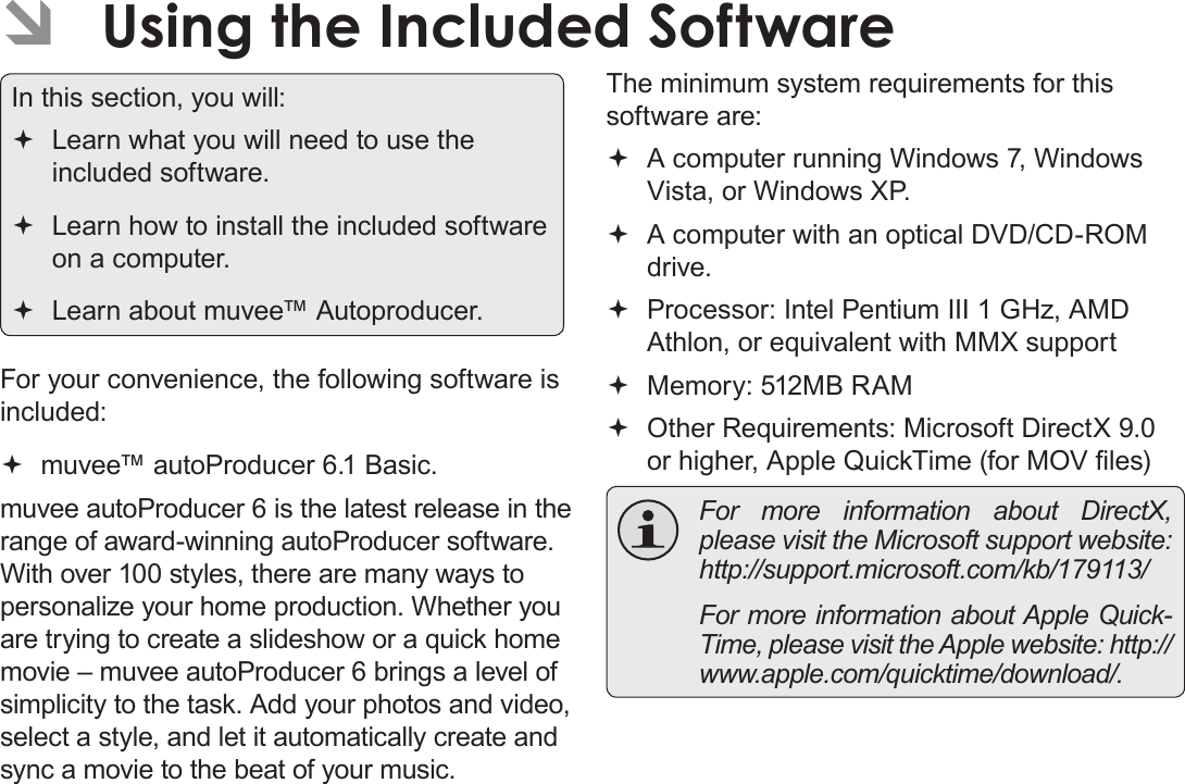EnglishUsing The Included Software   Page 45Using The Included Software   Page 45English Â ÂUsing the Included SoftwareIn this section, you will: Learn what you will need to use the included software. Learn how to install the included software on a computer. Learn about muvee™ Autoproducer.For your convenience, the following software is included: muvee™ autoProducer 6.1 Basic.muvee autoProducer 6 is the latest release in the range of award-winning autoProducer software. With over 100 styles, there are many ways to personalize your home production. Whether you are trying to create a slideshow or a quick home movie – muvee autoProducer 6 brings a level of simplicity to the task. Add your photos and video, select a style, and let it automatically create and sync a movie to the beat of your music.The minimum system requirements for this software are: A computer running Windows 7, Windows Vista, or Windows XP. A computer with an optical DVD/CD-ROM drive. Processor: Intel Pentium III 1 GHz, AMD Athlon, or equivalent with MMX support Memory: 512MB RAM Other Requirements: Microsoft DirectX 9.0 or higher, Apple QuickTime (for MOV les) For more information about DirectX, please visit the Microsoft support website: http://support.microsoft.com/kb/179113/  For more information about Apple Quick-Time, please visit the Apple website: http://www.apple.com/quicktime/download/.