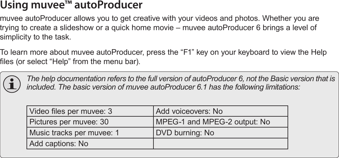 EnglishUsing The Included Software   Page 51Using muvee™ autoProducermuvee autoProducer allows you to get creative with your videos and photos. Whether you are trying to create a slideshow or a quick home movie – muvee autoProducer 6 brings a level of simplicity to the task.To learn more about muvee autoProducer, press the “F1” key on your keyboard to view the Help les (or select “Help” from the menu bar).  The help documentation refers to the full version of autoProducer 6, not the Basic version that is included. The basic version of muvee autoProducer 6.1 has the following limitations: Video les per muvee: 3 Add voiceovers: NoPictures per muvee: 30 MPEG-1 and MPEG-2 output: NoMusic tracks per muvee: 1 DVD burning: NoAdd captions: No