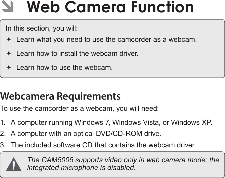 EnglishWeb Camera Function   Page 55Web Camera Function   Page 55English Â ÂWeb Camera FunctionIn this section, you will: Learn what you need to use the camcorder as a webcam. Learn how to install the webcam driver. Learn how to use the webcam.Webcamera RequirementsTo use the camcorder as a webcam, you will need:1.  A computer running Windows 7, Windows Vista, or Windows XP.2.  A computer with an optical DVD/CD-ROM drive.3.  The included software CD that contains the webcam driver.  The CAM5005 supports video only in web camera mode; the integrated microphone is disabled.