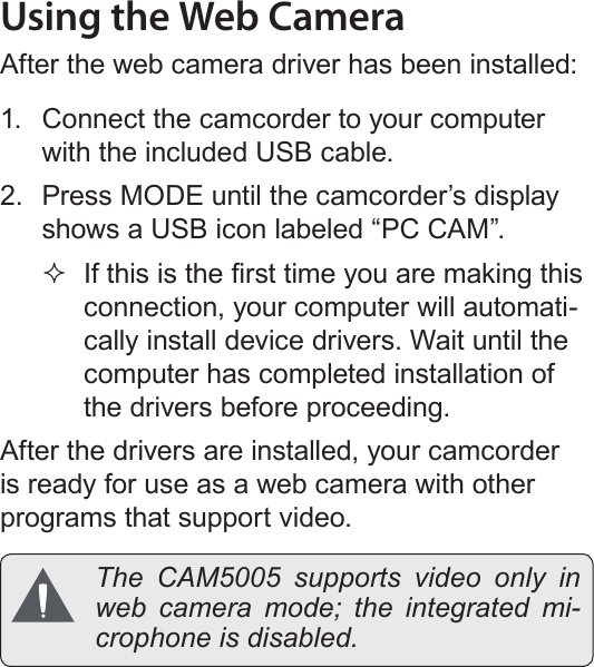Page 60  Web Camera FunctionEnglishUsing the Web CameraAfter the web camera driver has been installed:1.  Connect the camcorder to your computer with the included USB cable.2.  Press MODE until the camcorder’s display shows a USB icon labeled “PC CAM”. If this is the rst time you are making this connection, your computer will automati-cally install device drivers. Wait until the computer has completed installation of the drivers before proceeding.After the drivers are installed, your camcorder is ready for use as a web camera with other programs that support video.  The CAM5005 supports video only in web camera mode; the integrated mi-crophone is disabled.