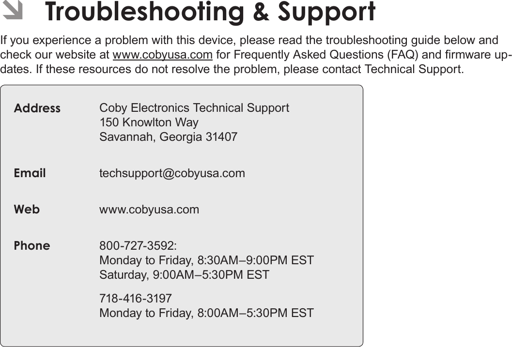 EnglishTroubleshooting &amp; Support   Page 61 ÂTroubleshooting &amp; SupportIf you experience a problem with this device, please read the troubleshooting guide below and check our website at www.cobyusa.com for Frequently Asked Questions (FAQ) and rmware up-dates. If these resources do not resolve the problem, please contact Technical Support.Address Coby Electronics Technical Support 150 Knowlton Way Savannah, Georgia 31407Email techsupport@cobyusa.comWeb www.cobyusa.comPhone 800-727-3592: Monday to Friday, 8:30AM–9:00PM EST Saturday, 9:00AM–5:30PM EST718-416-3197 Monday to Friday, 8:00AM–5:30PM EST