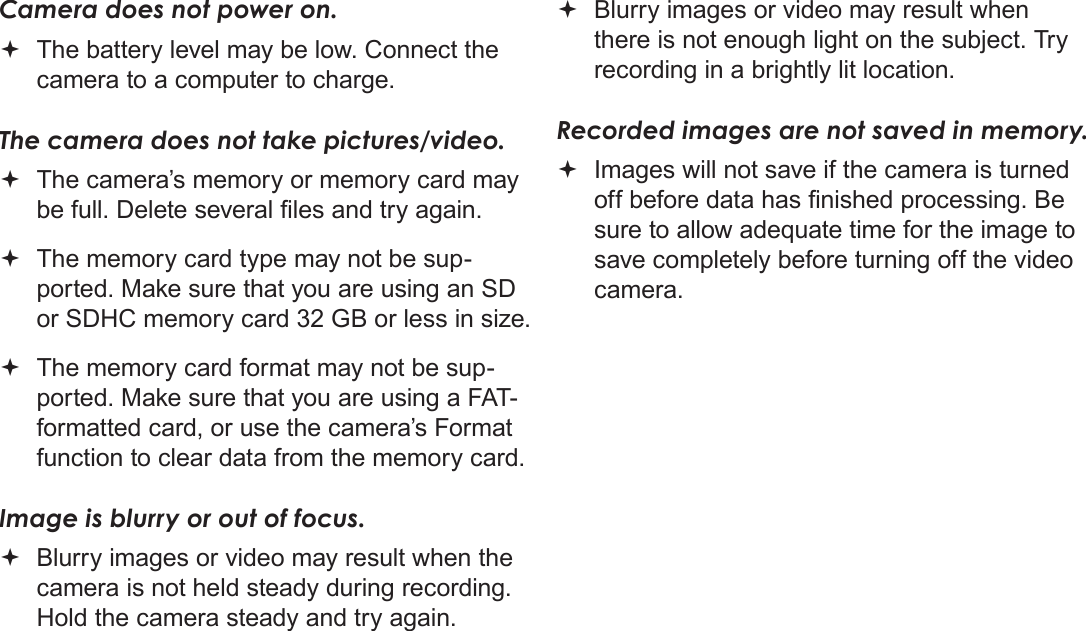 Page 62  Troubleshooting &amp; SupportEnglishCamera does not power on. The battery level may be low. Connect the camera to a computer to charge.The camera does not take pictures/video. The camera’s memory or memory card may be full. Delete several les and try again. The memory card type may not be sup-ported. Make sure that you are using an SD or SDHC memory card 32 GB or less in size. The memory card format may not be sup-ported. Make sure that you are using a FAT-formatted card, or use the camera’s Format function to clear data from the memory card.Image is blurry or out of focus. Blurry images or video may result when the camera is not held steady during recording. Hold the camera steady and try again. Blurry images or video may result when there is not enough light on the subject. Try recording in a brightly lit location.Recorded images are not saved in memory. Images will not save if the camera is turned off before data has nished processing. Be sure to allow adequate time for the image to save completely before turning off the video camera.