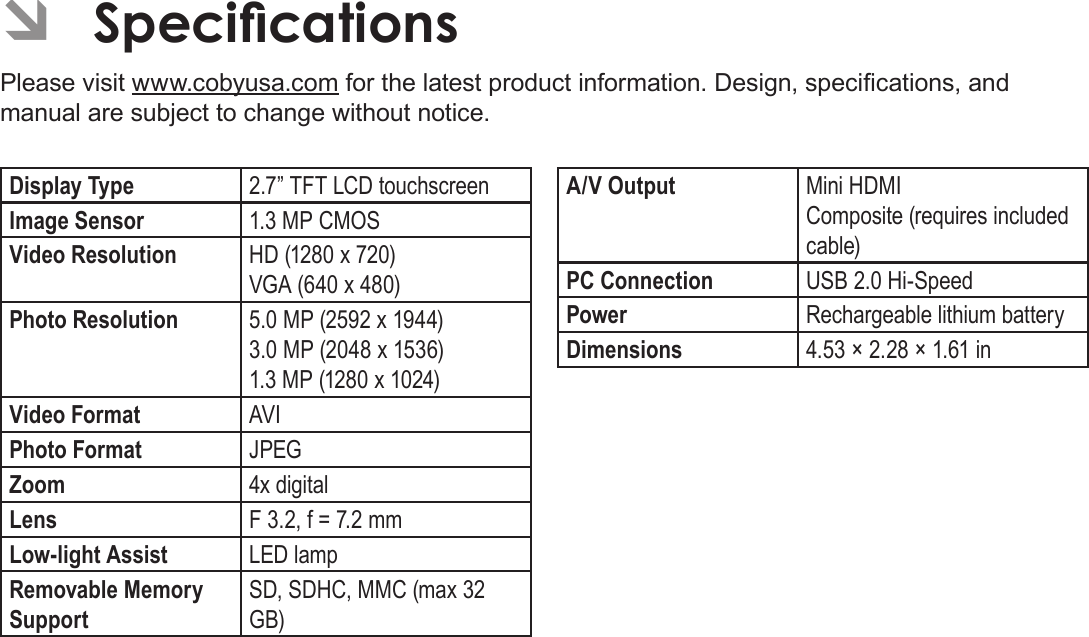 EnglishSpecications   Page 63 ÂSpecicationsPlease visit www.cobyusa.com for the latest product information. Design, specications, and manual are subject to change without notice.Display Type 2.7” TFT LCD touchscreenImage Sensor 1.3 MP CMOSVideo Resolution HD (1280 x 720)VGA (640 x 480)Photo Resolution 5.0 MP (2592 x 1944)3.0 MP (2048 x 1536)1.3 MP (1280 x 1024)Video Format AVIPhoto Format JPEGZoom 4x digitalLens F 3.2, f = 7.2 mmLow-light Assist LED lampRemovable Memory SupportSD, SDHC, MMC (max 32 GB)A/V Output Mini HDMIComposite (requires included cable)PC Connection USB 2.0 Hi-SpeedPower Rechargeable lithium battery Dimensions 4.53 × 2.28 × 1.61 in 