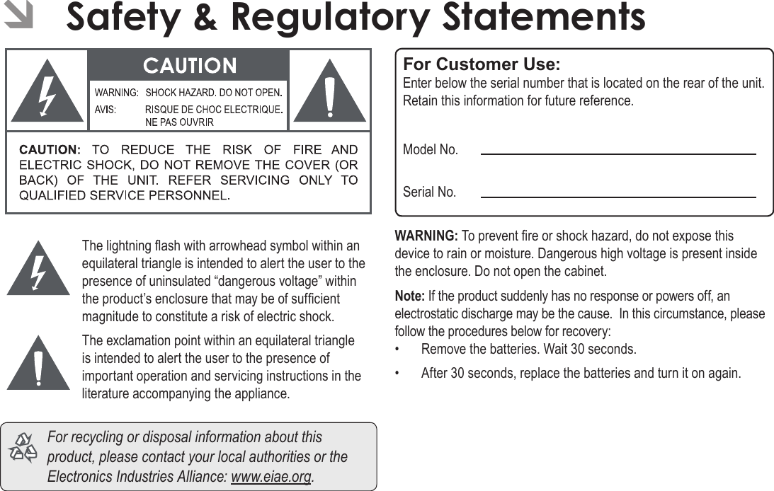 Page 64  Safety &amp; Regulatory StatementsEnglishThe lightning ash with arrowhead symbol within an equilateral triangle is intended to alert the user to the presence of uninsulated “dangerous voltage” within the product’s enclosure that may be of sufcient magnitude to constitute a risk of electric shock.The exclamation point within an equilateral triangle is intended to alert the user to the presence of important operation and servicing instructions in the literature accompanying the appliance.  For recycling or disposal information about this product, please contact your local authorities or the Electronics Industries Alliance: www.eiae.org.For Customer Use:Enter below the serial number that is located on the rear of the unit. Retain this information for future reference.Model No.Serial No.WARNING: To prevent re or shock hazard, do not expose this device to rain or moisture. Dangerous high voltage is present inside the enclosure. Do not open the cabinet.Note: If the product suddenly has no response or powers off, an electrostatic discharge may be the cause.  In this circumstance, please follow the procedures below for recovery:•  Remove the batteries. Wait 30 seconds.•  After 30 seconds, replace the batteries and turn it on again. ÂSafety &amp; Regulatory Statements