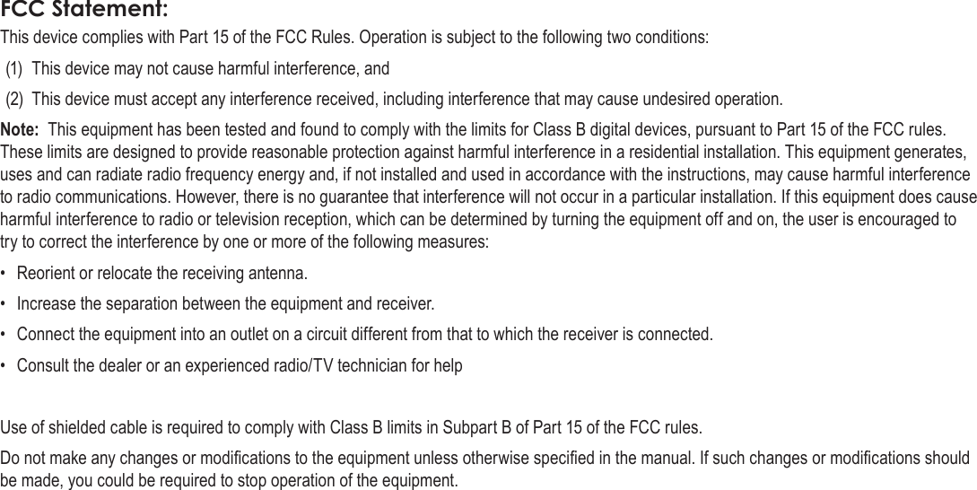 EnglishSafety &amp; Regulatory Statements   Page 65FCC Statement:This device complies with Part 15 of the FCC Rules. Operation is subject to the following two conditions:(1)  This device may not cause harmful interference, and(2)  This device must accept any interference received, including interference that may cause undesired operation.Note:  This equipment has been tested and found to comply with the limits for Class B digital devices, pursuant to Part 15 of the FCC rules. These limits are designed to provide reasonable protection against harmful interference in a residential installation. This equipment generates, uses and can radiate radio frequency energy and, if not installed and used in accordance with the instructions, may cause harmful interference to radio communications. However, there is no guarantee that interference will not occur in a particular installation. If this equipment does cause harmful interference to radio or television reception, which can be determined by turning the equipment off and on, the user is encouraged to try to correct the interference by one or more of the following measures:•  Reorient or relocate the receiving antenna.•  Increase the separation between the equipment and receiver.•  Connect the equipment into an outlet on a circuit different from that to which the receiver is connected.•  Consult the dealer or an experienced radio/TV technician for helpUse of shielded cable is required to comply with Class B limits in Subpart B of Part 15 of the FCC rules.Do not make any changes or modications to the equipment unless otherwise specied in the manual. If such changes or modications should be made, you could be required to stop operation of the equipment.