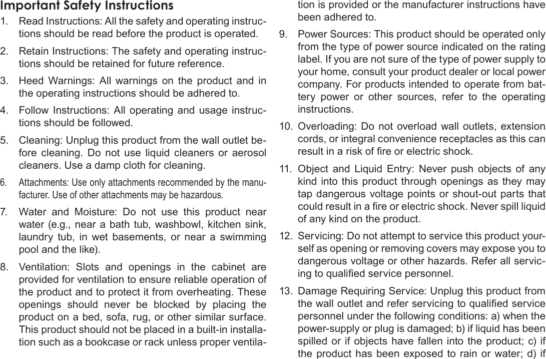 Page 66  Safety &amp; Regulatory StatementsEnglishImportant Safety Instructions1.  Read Instructions: All the safety and operating instruc-tions should be read before the product is operated.2.  Retain Instructions: The safety and operating instruc-tions should be retained for future reference.3.  Heed Warnings: All warnings on the product and in the operating instructions should be adhered to.4.  Follow Instructions: All operating and usage instruc-tions should be followed.5.  Cleaning: Unplug this product from the wall outlet be-fore cleaning. Do not use liquid cleaners or aerosol cleaners. Use a damp cloth for cleaning.6.  Attachments: Use only attachments recommended by the manu-facturer. Use of other attachments may be hazardous.7.  Water and Moisture: Do not use this product near water (e.g., near a bath tub, washbowl, kitchen sink, laundry tub, in wet basements, or near a swimming pool and the like).8.  Ventilation: Slots and openings in the cabinet are provided for ventilation to ensure reliable operation of the product and to protect it from overheating. These openings should never be blocked by placing the product on a bed, sofa, rug, or other similar surface. This product should not be placed in a built-in installa-tion such as a bookcase or rack unless proper ventila-tion is provided or the manufacturer instructions have been adhered to.9.  Power Sources: This product should be operated only from the type of power source indicated on the rating label. If you are not sure of the type of power supply to your home, consult your product dealer or local power company. For products intended to operate from bat-tery power or other sources, refer to the operating instructions.10.  Overloading: Do not overload wall outlets, extension cords, or integral convenience receptacles as this can result in a risk of re or electric shock.11.  Object and Liquid Entry: Never push objects of any kind into this product through openings as they may tap dangerous voltage points or shout-out parts that could result in a re or electric shock. Never spill liquid of any kind on the product.12.  Servicing: Do not attempt to service this product your-self as opening or removing covers may expose you to dangerous voltage or other hazards. Refer all servic-ing to qualied service personnel.13.  Damage Requiring Service: Unplug this product from the wall outlet and refer servicing to qualied service personnel under the following conditions: a) when the power-supply or plug is damaged; b) if liquid has been spilled or if objects have fallen into the product; c) if the product has been exposed to rain or water; d) if 