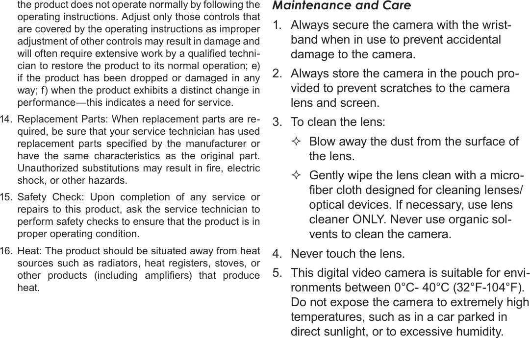 EnglishSafety &amp; Regulatory Statements   Page 67the product does not operate normally by following the operating instructions. Adjust only those controls that are covered by the operating instructions as improper adjustment of other controls may result in damage and will often require extensive work by a qualied techni-cian to restore the product to its normal operation; e) if the product has been dropped or damaged in any way; f) when the product exhibits a distinct change in performance—this indicates a need for service.14.  Replacement Parts: When replacement parts are re-quired, be sure that your service technician has used replacement  parts  specied  by  the  manufacturer  or have the same characteristics as the original part. Unauthorized substitutions may result in re, electric shock, or other hazards.15.  Safety Check: Upon completion of any service or repairs to this product, ask the service technician to perform safety checks to ensure that the product is in proper operating condition.16.  Heat: The product should be situated away from heat sources such as radiators, heat registers, stoves, or other  products  (including  ampliers)  that  produce heat.Maintenance and Care1.  Always secure the camera with the wrist-band when in use to prevent accidental damage to the camera.2.  Always store the camera in the pouch pro-vided to prevent scratches to the camera lens and screen.3.  To clean the lens: Blow away the dust from the surface of the lens. Gently wipe the lens clean with a micro-ber cloth designed for cleaning lenses/optical devices. If necessary, use lens cleaner ONLY. Never use organic sol-vents to clean the camera.4.  Never touch the lens.5.  This digital video camera is suitable for envi-ronments between 0°C- 40°C (32°F-104°F). Do not expose the camera to extremely high temperatures, such as in a car parked in direct sunlight, or to excessive humidity.