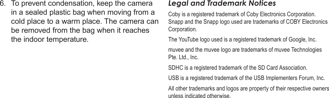 Page 68  Safety &amp; Regulatory StatementsEnglish6.  To prevent condensation, keep the camera in a sealed plastic bag when moving from a cold place to a warm place. The camera can be removed from the bag when it reaches the indoor temperature.Legal and Trademark NoticesCoby is a registered trademark of Coby Electronics Corporation. Snapp and the Snapp logo used are trademarks of COBY Electronics Corporation. The YouTube logo used is a registered trademark of Google, Inc.muvee and the muvee logo are trademarks of muvee Technologies Pte. Ltd., Inc.SDHC is a registered trademark of the SD Card Association.USB is a registered trademark of the USB Implementers Forum, Inc.All other trademarks and logos are property of their respective owners unless indicated otherwise.