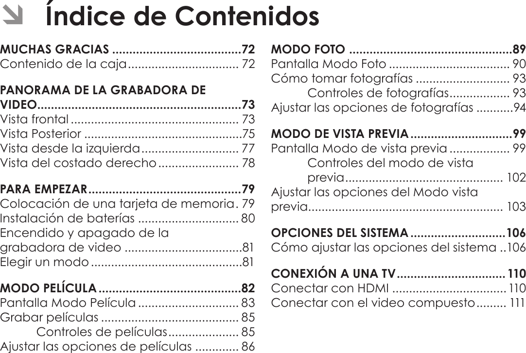 EspañolPágina 70  Índice De Contenidos ÂÍndice de ContenidosMUCHAS GRACIAS ......................................72Contenido de la caja ................................. 72PANORAMA DE LA GRABADORA DE  VIDEO ............................................................73Vista frontal .................................................. 73Vista Posterior ...............................................75Vista desde la izquierda ............................. 77Vista del costado derecho ........................ 78PARA EMPEZAR .............................................79Colocación de una tarjeta de memoria . 79Instalación de baterías .............................. 80Encendido y apagado de la  grabadora de video ...................................81Elegir un modo .............................................81MODO PELÍCULA ..........................................82Pantalla Modo Película .............................. 83Grabar películas ......................................... 85Controles de películas ..................... 85Ajustar las opciones de películas ............. 86MODO FOTO  ................................................ 89Pantalla Modo Foto .................................... 90Cómo tomar fotografías ............................ 93Controles de fotografías .................. 93Ajustar las opciones de fotografías ...........94MODO DE VISTA PREVIA ..............................99Pantalla Modo de vista previa .................. 99Controles del modo de vista  previa ............................................... 102Ajustar las opciones del Modo vista  previa.......................................................... 103OPCIONES DEL SISTEMA ............................106Cómo ajustar las opciones del sistema ..106CONEXIÓN A UNA TV ................................110Conectar con HDMI ..................................110Conectar con el video compuesto ......... 111