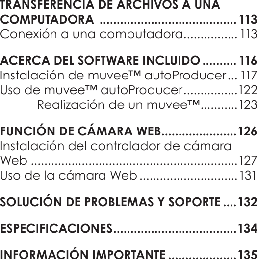 EspañolÍndice De Contenidos   Página 71TRANSFERENCIA DE ARCHIVOS A UNA  COMPUTADORA  ........................................ 113Conexión a una computadora ................ 113ACERCA DEL SOFTWARE INCLUIDO .......... 116Instalación de muvee™ autoProducer ... 117Uso de muvee™ autoProducer ................122Realización de un muvee™ ........... 123FUNCIÓN DE CÁMARA WEB ......................126Instalación del controlador de cámara Web .............................................................127Uso de la cámara Web .............................131SOLUCIÓN DE PROBLEMAS Y SOPORTE ....132ESPECIFICACIONES .................................... 134INFORMACIÓN IMPORTANTE ....................135