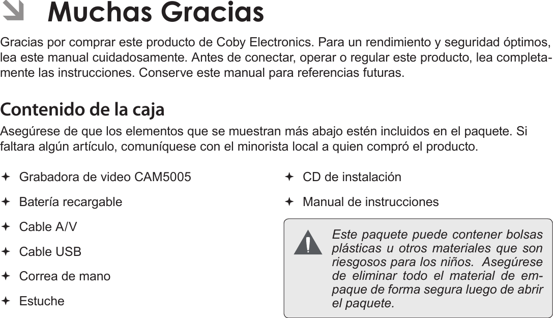 EspañolPágina 72  Muchas Gracias ÂMuchas GraciasGracias por comprar este producto de Coby Electronics. Para un rendimiento y seguridad óptimos, lea este manual cuidadosamente. Antes de conectar, operar o regular este producto, lea completa-mente las instrucciones. Conserve este manual para referencias futuras.Contenido de la cajaAsegúrese de que los elementos que se muestran más abajo estén incluidos en el paquete. Si faltara algún artículo, comuníquese con el minorista local a quien compró el producto. Grabadora de video CAM5005 Batería recargable Cable A/V Cable USB Correa de mano Estuche CD de instalación Manual de instrucciones  Este paquete puede contener bolsas plásticas u otros materiales que son riesgosos para los niños.  Asegúrese de eliminar todo el material de em-paque de forma segura luego de abrir el paquete.