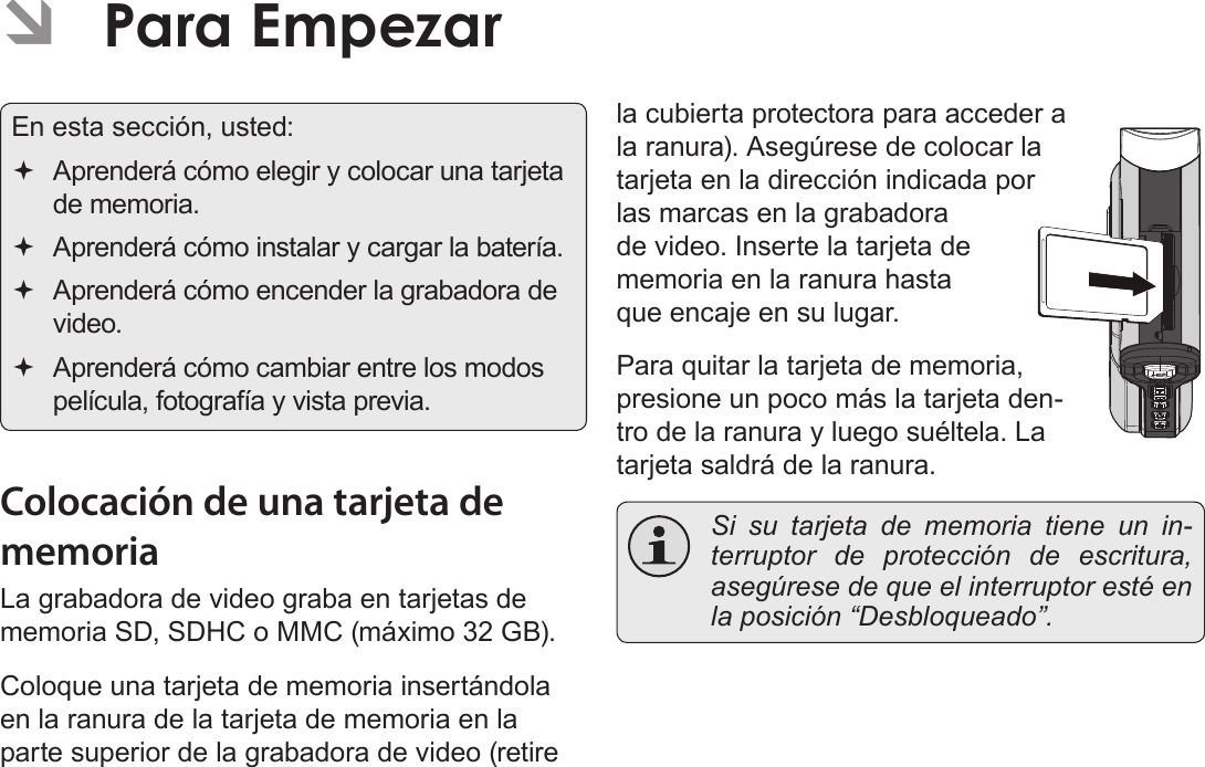 EspañolPara Empezar   Página 79En esta sección, usted: Aprenderá cómo elegir y colocar una tarjeta de memoria. Aprenderá cómo instalar y cargar la batería. Aprenderá cómo encender la grabadora de video. Aprenderá cómo cambiar entre los modos película, fotografía y vista previa.Colocación de una tarjeta de memoriaLa grabadora de video graba en tarjetas de memoria SD, SDHC o MMC (máximo 32 GB). Coloque una tarjeta de memoria insertándola en la ranura de la tarjeta de memoria en la parte superior de la grabadora de video (retire la cubierta protectora para acceder a la ranura). Asegúrese de colocar la tarjeta en la dirección indicada por las marcas en la grabadora de video. Inserte la tarjeta de memoria en la ranura hasta que encaje en su lugar.Para quitar la tarjeta de memoria, presione un poco más la tarjeta den-tro de la ranura y luego suéltela. La tarjeta saldrá de la ranura.  Si su tarjeta de memoria tiene un in-terruptor de protección de escritura, asegúrese de que el interruptor esté en la posición “Desbloqueado”. ÂPara Empezar