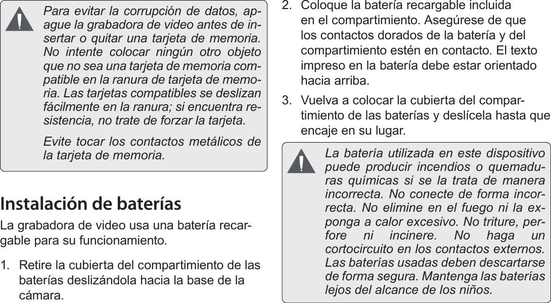 EspañolPágina 80  Para Empezar  Para evitar la corrupción de datos, ap-ague la grabadora de video antes de in-sertar o quitar una tarjeta de memoria. No intente colocar ningún otro objeto que no sea una tarjeta de memoria com-patible en la ranura de tarjeta de memo-ria. Las tarjetas compatibles se deslizan fácilmente en la ranura; si encuentra re-sistencia, no trate de forzar la tarjeta.  Evite tocar los contactos metálicos de la tarjeta de memoria.Instalación de bateríasLa grabadora de video usa una batería recar-gable para su funcionamiento.1.  Retire la cubierta del compartimiento de las baterías deslizándola hacia la base de la cámara.2.  Coloque la batería recargable incluida en el compartimiento. Asegúrese de que los contactos dorados de la batería y del compartimiento estén en contacto. El texto impreso en la batería debe estar orientado hacia arriba.3.  Vuelva a colocar la cubierta del compar-timiento de las baterías y deslícela hasta que encaje en su lugar.  La batería utilizada en este dispositivo puede producir incendios o quemadu-ras químicas si se la trata de manera incorrecta. No conecte de forma incor-recta. No elimine en el fuego ni la ex-ponga a calor excesivo. No triture, per-fore ni incinere. No haga un cortocircuito en los contactos externos. Las baterías usadas deben descartarse de forma segura. Mantenga las baterías lejos del alcance de los niños.