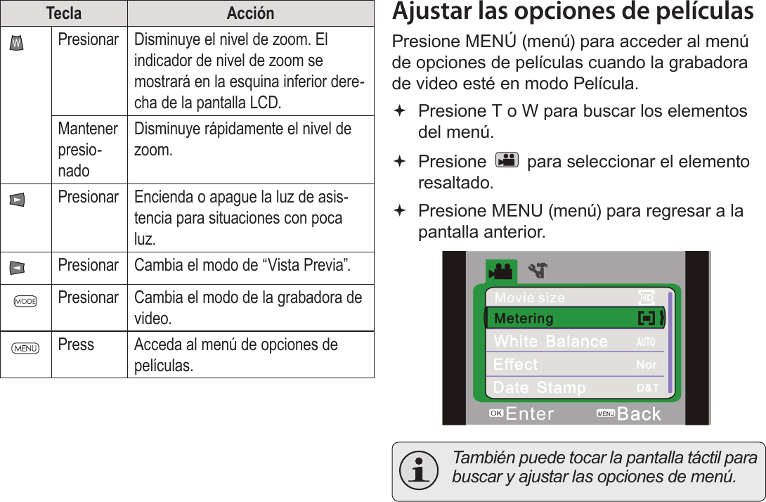 EspañolPágina 86  Modo PelículaTecla AcciónPresionar Disminuye el nivel de zoom. El indicador de nivel de zoom se mostrará en la esquina inferior dere-cha de la pantalla LCD.Mantener presio-nadoDisminuye rápidamente el nivel de zoom.Presionar Encienda o apague la luz de asis-tencia para situaciones con poca luz.Presionar Cambia el modo de “Vista Previa”.Presionar Cambia el modo de la grabadora de video.Press Acceda al menú de opciones de películas.Ajustar las opciones de películasPresione MENÚ (menú) para acceder al menú de opciones de películas cuando la grabadora de video esté en modo Película. Presione T o W para buscar los elementos del menú. Presione   para seleccionar el elemento resaltado. Presione MENU (menú) para regresar a la pantalla anterior.!  También puede tocar la pantalla táctil para buscar y ajustar las opciones de menú.