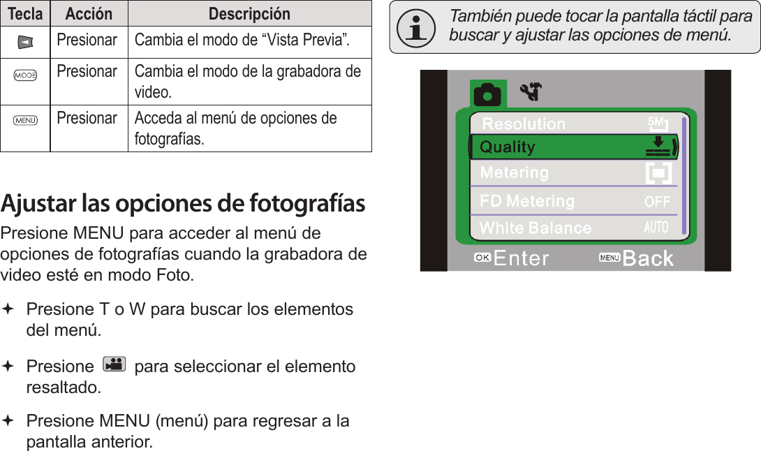 EspañolPágina 94  Modo Foto Tecla Acción DescripciónPresionar Cambia el modo de “Vista Previa”.Presionar Cambia el modo de la grabadora de video.Presionar Acceda al menú de opciones de fotografías.Ajustar las opciones de fotografíasPresione MENU para acceder al menú de opciones de fotografías cuando la grabadora de video esté en modo Foto. Presione T o W para buscar los elementos del menú. Presione   para seleccionar el elemento resaltado. Presione MENU (menú) para regresar a la pantalla anterior.  También puede tocar la pantalla táctil para buscar y ajustar las opciones de menú.!