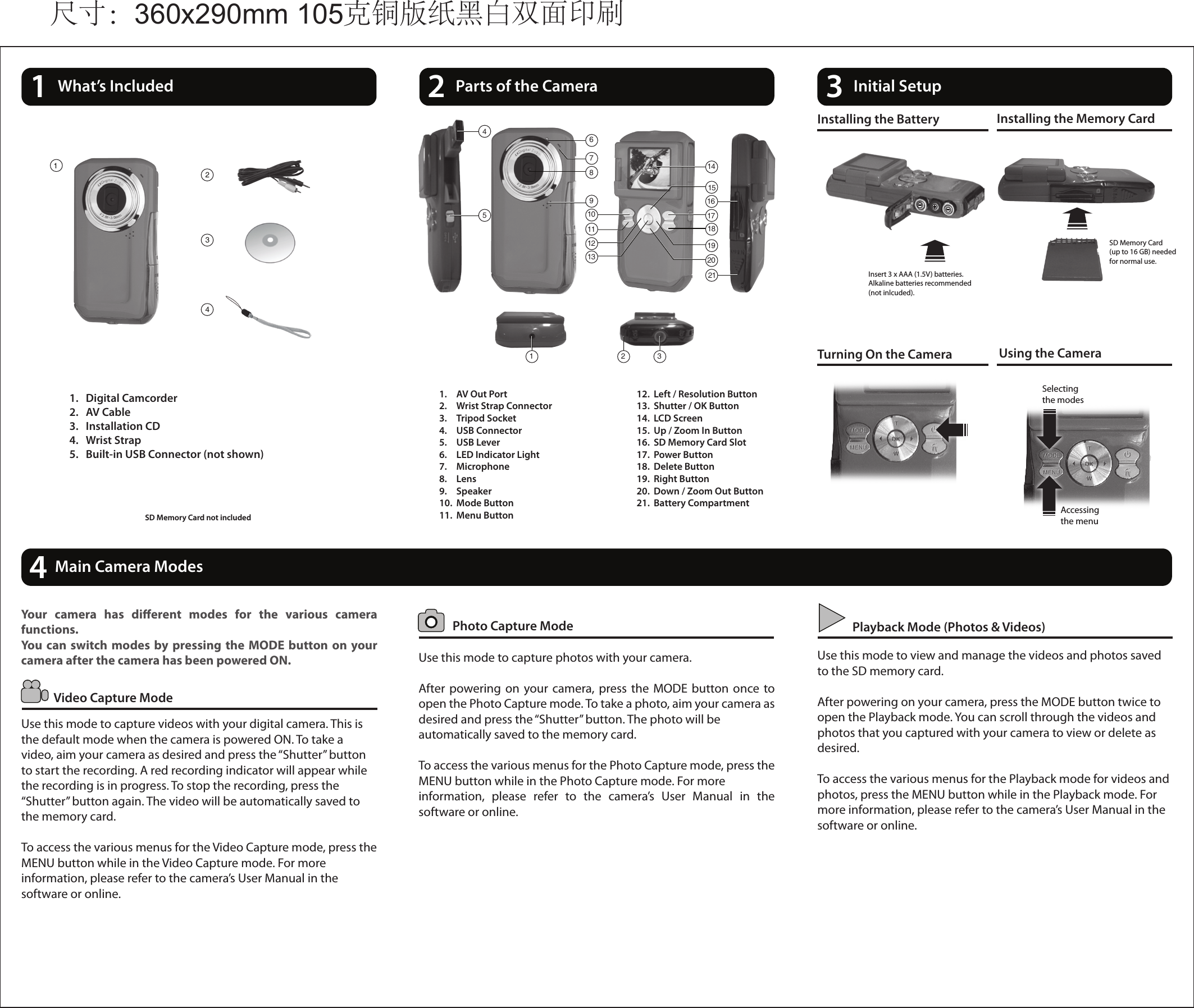 14What’s Included 2Parts of the Camera 3Initial Setup1.  AV Out Port2.  Wrist Strap Connector3.  Tripod Socket4.  USB Connector         5.  USB Lever6.  LED Indicator Light7.  Microphone8.  Lens9.  Speaker10.  Mode Button11.  Menu Button12.  Left / Resolution Button13.  Shutter / OK Button14.  LCD Screen15.  Up / Zoom In Button16.  SD Memory Card Slot17.  Power Button18.  Delete Button19.  Right Button20.  Down / Zoom Out Button21.  Battery CompartmentInstalling the Battery Installing the Memory CardTurning On the Camera Using the CameraSD Memory Card(up to 16 GB) neededfor normal use.Insert 3 x AAA (1.5V) batteries.Alkaline batteries recommended(not inlcuded).  Photo Capture ModeVideo Capture ModePlayback Mode (Photos &amp; Videos)Use this mode to capture photos with your camera.After  powering on your camera, press  the  MODE  button once to open the Photo Capture mode. To take a photo, aim your camera as desired and press the “Shutter” button. The photo will be automatically saved to the memory card. To access the various menus for the Photo Capture mode, press the MENU button while in the Photo Capture mode. For more information,  please  refer  to  the  camera’s  User  Manual  in  the software or online.Your  camera  has  dierent  modes  for  the  various  camera functions.You can switch modes by pressing the  MODE  button on  your camera after the camera has been powered ON.Use this mode to capture videos with your digital camera. This is the default mode when the camera is powered ON. To take a video, aim your camera as desired and press the “Shutter” button to start the recording. A red recording indicator will appear while the recording is in progress. To stop the recording, press the “Shutter” button again. The video will be automatically saved to the memory card.To access the various menus for the Video Capture mode, press the MENU button while in the Video Capture mode. For more information, please refer to the camera’s User Manual in the software or online.Use this mode to view and manage the videos and photos saved to the SD memory card.After powering on your camera, press the MODE button twice to open the Playback mode. You can scroll through the videos and photos that you captured with your camera to view or delete as desired.To access the various menus for the Playback mode for videos and photos, press the MENU button while in the Playback mode. For more information, please refer to the camera’s User Manual in the software or online.Main Camera Modes1.  Digital Camcorder2.  AV Cable3.  Installation CD4.  Wrist Strap5.  Built-in USB Connector (not shown)SD Memory Card not included Accessing the menuSelecting the modes116213211415111213 2019105469171887234尺寸：360x290mm 105克铜版纸黑白双面印刷 