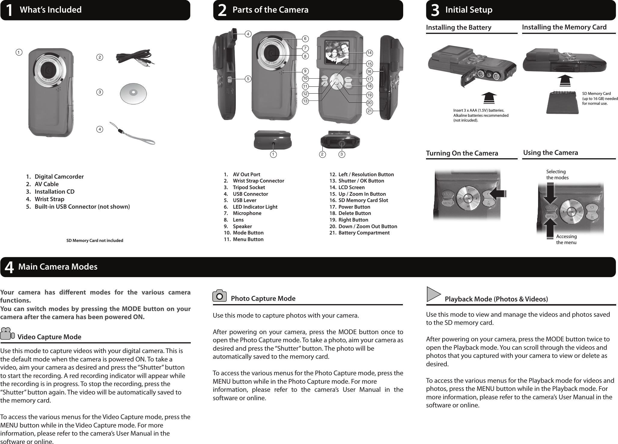 14What’s Included 2Parts of the Camera 3Initial Setup1.  AV Out Port2.  Wrist Strap Connector3.  Tripod Socket4.  USB Connector         5.  USB Lever6.  LED Indicator Light7.  Microphone8.  Lens9.  Speaker10.  Mode Button11.  Menu Button12.  Left / Resolution Button13.  Shutter / OK Button14.  LCD Screen15.  Up / Zoom In Button16.  SD Memory Card Slot17.  Power Button18.  Delete Button19.  Right Button20.  Down / Zoom Out Button21.  Battery CompartmentInstalling the Battery Installing the Memory CardTurning On the Camera Using the CameraSD Memory Card(up to 16 GB) neededfor normal use.Insert 3 x AAA (1.5V) batteries.Alkaline batteries recommended(not inlcuded).  Photo Capture ModeVideo Capture ModePlayback Mode (Photos &amp; Videos)Use this mode to capture photos with your camera.After  powering on your camera, press  the  MODE  button once to open the Photo Capture mode. To take a photo, aim your camera as desired and press the “Shutter” button. The photo will be automatically saved to the memory card. To access the various menus for the Photo Capture mode, press the MENU button while in the Photo Capture mode. For more information,  please  refer  to  the  camera’s  User  Manual  in  the software or online.Your  camera  has  dierent  modes  for  the  various  camera functions.You can switch modes by pressing the  MODE  button on  your camera after the camera has been powered ON.Use this mode to capture videos with your digital camera. This is the default mode when the camera is powered ON. To take a video, aim your camera as desired and press the “Shutter” button to start the recording. A red recording indicator will appear while the recording is in progress. To stop the recording, press the “Shutter” button again. The video will be automatically saved to the memory card.To access the various menus for the Video Capture mode, press the MENU button while in the Video Capture mode. For more information, please refer to the camera’s User Manual in the software or online.Use this mode to view and manage the videos and photos saved to the SD memory card.After powering on your camera, press the MODE button twice to open the Playback mode. You can scroll through the videos and photos that you captured with your camera to view or delete as desired.To access the various menus for the Playback mode for videos and photos, press the MENU button while in the Playback mode. For more information, please refer to the camera’s User Manual in the software or online.Main Camera Modes1.  Digital Camcorder2.  AV Cable3.  Installation CD4.  Wrist Strap5.  Built-in USB Connector (not shown)SD Memory Card not included Accessing the menuSelecting the modes116213211415111213 2019105469171887234