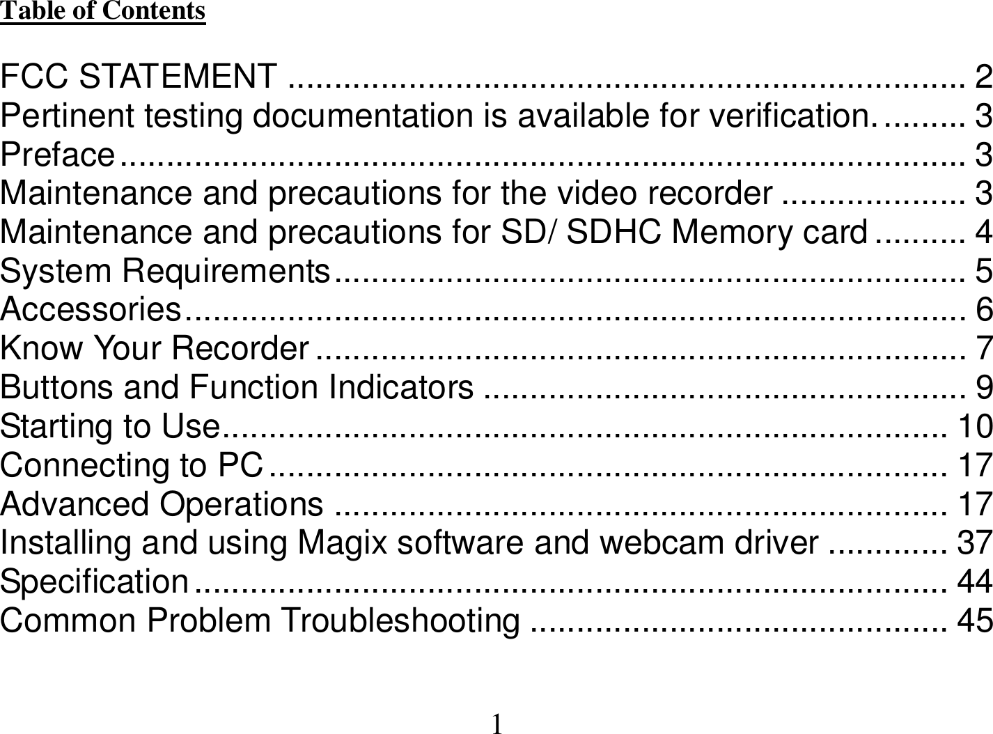  1 Table of Contents                                                                                                                                  FCC STATEMENT ......................................................................... 2 Pertinent testing documentation is available for verification.......... 3 Preface........................................................................................... 3 Maintenance and precautions for the video recorder .................... 3 Maintenance and precautions for SD/ SDHC Memory card .......... 4 System Requirements.................................................................... 5 Accessories.................................................................................... 6 Know Your Recorder...................................................................... 7 Buttons and Function Indicators .................................................... 9 Starting to Use.............................................................................. 10 Connecting to PC......................................................................... 17 Advanced Operations .................................................................. 17 Installing and using Magix software and webcam driver ............. 37 Specification................................................................................. 44 Common Problem Troubleshooting ............................................. 45  