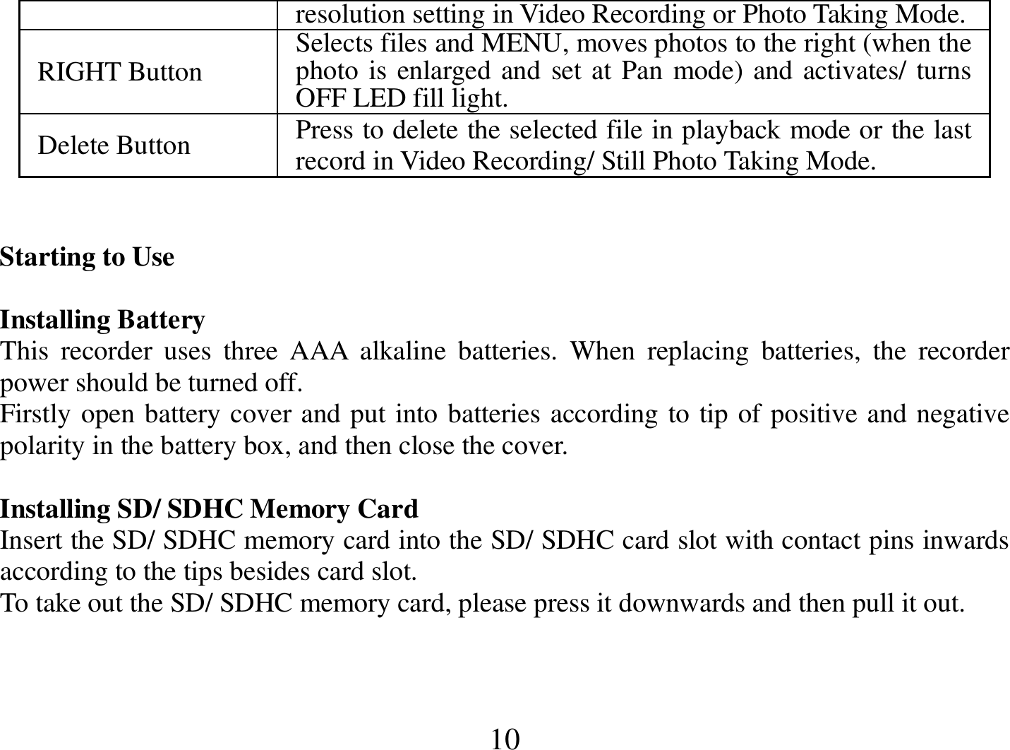  10 resolution setting in Video Recording or Photo Taking Mode. RIGHT Button  Selects files and MENU, moves photos to the right (when the photo is enlarged and set at Pan mode) and activates/ turns OFF LED fill light. Delete Button  Press to delete the selected file in playback mode or the last record in Video Recording/ Still Photo Taking Mode.   Starting to Use                                                                                                                           Installing Battery This  recorder  uses  three  AAA  alkaline  batteries.  When  replacing  batteries,  the  recorder power should be turned off.  Firstly open battery cover and put into batteries according to tip of positive and negative polarity in the battery box, and then close the cover.  Installing SD/ SDHC Memory Card Insert the SD/ SDHC memory card into the SD/ SDHC card slot with contact pins inwards according to the tips besides card slot.  To take out the SD/ SDHC memory card, please press it downwards and then pull it out.       