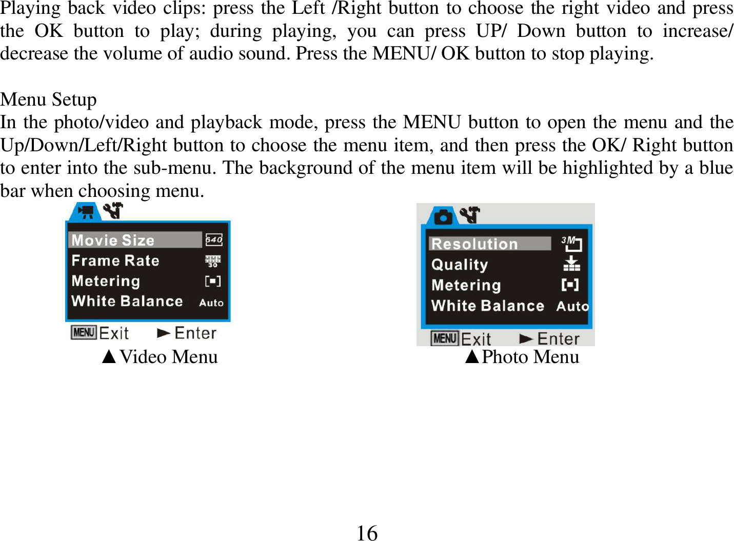  16 Playing back video clips: press the Left /Right button to choose the right video and press the  OK  button  to  play;  during  playing,  you  can  press  UP/  Down  button  to  increase/ decrease the volume of audio sound. Press the MENU/ OK button to stop playing.  Menu Setup In the photo/video and playback mode, press the MENU button to open the menu and the Up/Down/Left/Right button to choose the menu item, and then press the OK/ Right button to enter into the sub-menu. The background of the menu item will be highlighted by a blue bar when choosing menu.                                                 ▲Video Menu                                                 ▲Photo Menu   