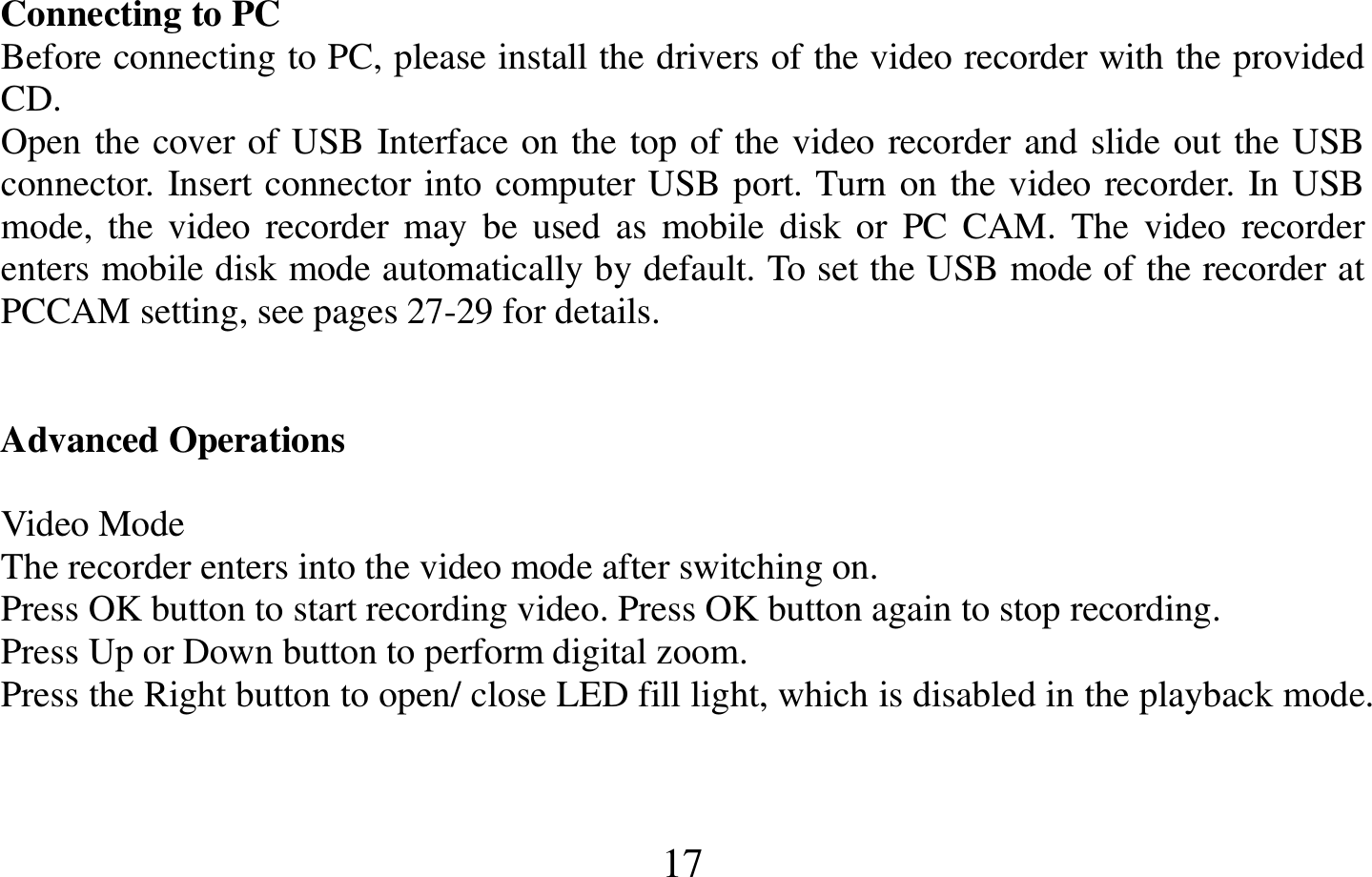  17    Connecting to PC                                                                                                                       Before connecting to PC, please install the drivers of the video recorder with the provided CD. Open the cover of USB Interface on the top of the video recorder and slide out the USB connector. Insert connector into computer USB port. Turn on the video recorder. In USB mode,  the video  recorder  may be  used  as  mobile  disk or  PC  CAM.  The  video  recorder enters mobile disk mode automatically by default. To set the USB mode of the recorder at PCCAM setting, see pages 27-29 for details.   Advanced Operations                                                                                                                Video Mode                                                         The recorder enters into the video mode after switching on. Press OK button to start recording video. Press OK button again to stop recording. Press Up or Down button to perform digital zoom. Press the Right button to open/ close LED fill light, which is disabled in the playback mode.   