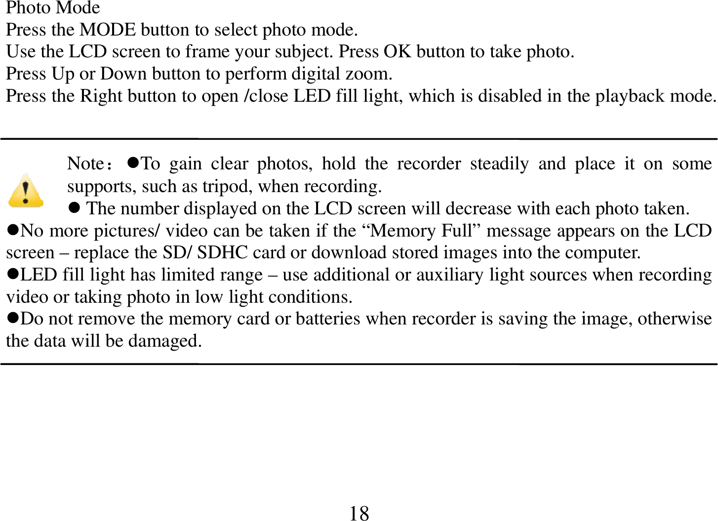  18 Photo Mode Press the MODE button to select photo mode. Use the LCD screen to frame your subject. Press OK button to take photo. Press Up or Down button to perform digital zoom. Press the Right button to open /close LED fill light, which is disabled in the playback mode.   Note：To  gain  clear  photos,  hold  the  recorder  steadily  and  place  it  on  some supports, such as tripod, when recording.  The number displayed on the LCD screen will decrease with each photo taken. No more pictures/ video can be taken if the “Memory Full” message appears on the LCD screen – replace the SD/ SDHC card or download stored images into the computer. LED fill light has limited range – use additional or auxiliary light sources when recording video or taking photo in low light conditions. Do not remove the memory card or batteries when recorder is saving the image, otherwise the data will be damaged.   