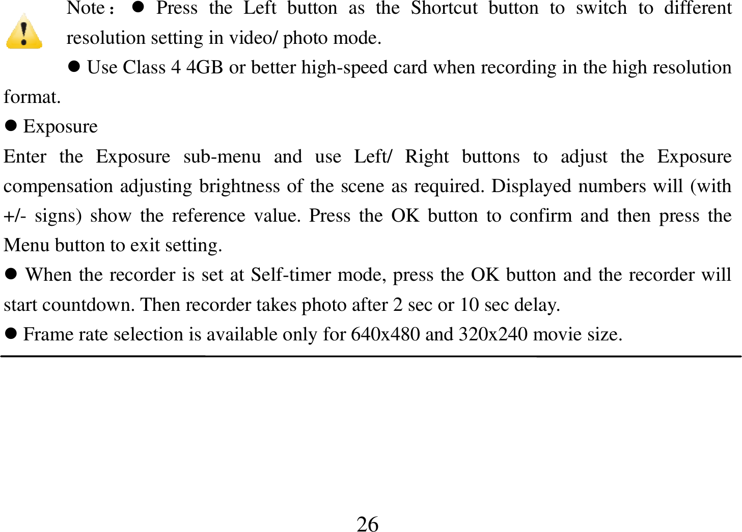  26 Note：  Press  the  Left  button  as  the  Shortcut  button  to  switch  to  different resolution setting in video/ photo mode.  Use Class 4 4GB or better high-speed card when recording in the high resolution format.  Exposure Enter  the  Exposure  sub-menu  and  use  Left/  Right  buttons  to  adjust  the  Exposure compensation adjusting brightness of the scene as required. Displayed numbers will (with +/- signs) show the reference value.  Press the  OK button to  confirm and  then press the Menu button to exit setting.  When the recorder is set at Self-timer mode, press the OK button and the recorder will start countdown. Then recorder takes photo after 2 sec or 10 sec delay.  Frame rate selection is available only for 640x480 and 320x240 movie size.   