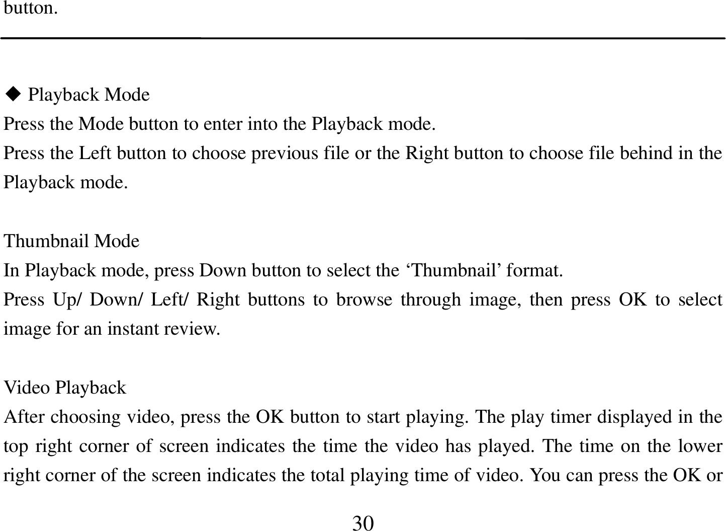  30 button.     Playback Mod◆e                                                           Press the Mode button to enter into the Playback mode. Press the Left button to choose previous file or the Right button to choose file behind in the Playback mode.  Thumbnail Mode In Playback mode, press Down button to select the ‘Thumbnail’ format. Press Up/ Down/ Left/  Right buttons to  browse through  image,  then press  OK  to  select image for an instant review.  Video Playback After choosing video, press the OK button to start playing. The play timer displayed in the top right corner of screen indicates the time the video has played. The time on the lower right corner of the screen indicates the total playing time of video. You can press the OK or 