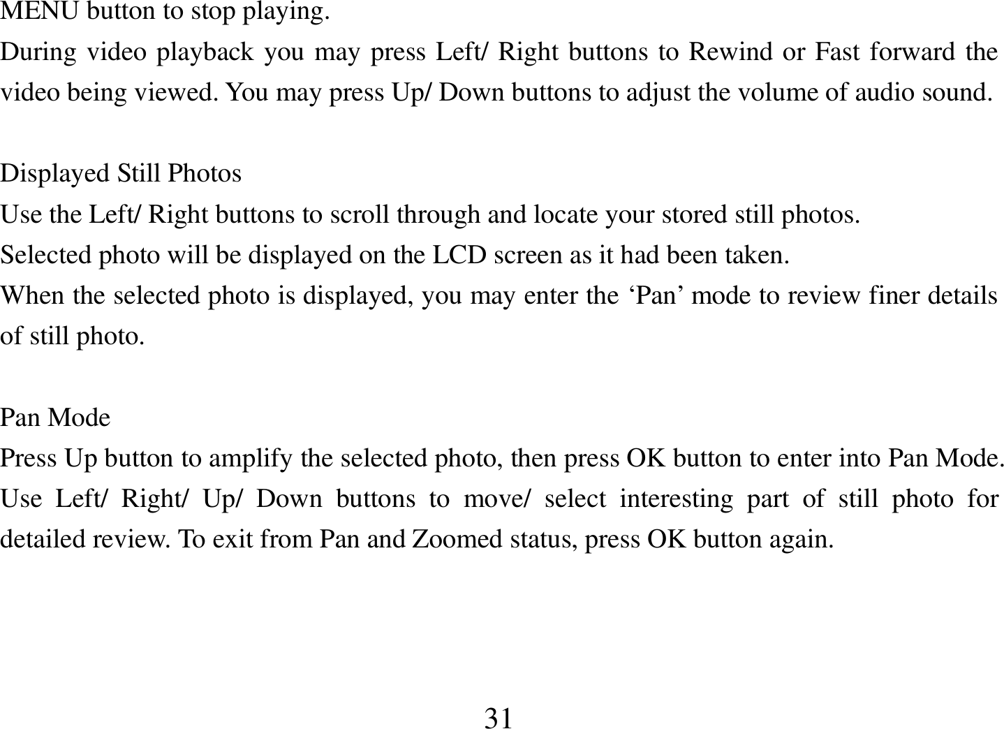  31 MENU button to stop playing.  During video playback you may press Left/ Right buttons to Rewind or Fast forward the video being viewed. You may press Up/ Down buttons to adjust the volume of audio sound.  Displayed Still Photos Use the Left/ Right buttons to scroll through and locate your stored still photos. Selected photo will be displayed on the LCD screen as it had been taken. When the selected photo is displayed, you may enter the ‘Pan’ mode to review finer details of still photo.  Pan Mode Press Up button to amplify the selected photo, then press OK button to enter into Pan Mode. Use  Left/  Right/  Up/  Down  buttons  to  move/  select  interesting  part  of  still  photo  for detailed review. To exit from Pan and Zoomed status, press OK button again.    