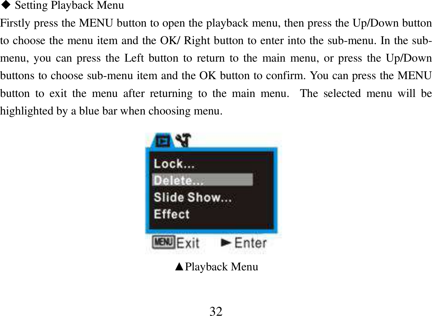  32  Setting Playback Menu◆ Firstly press the MENU button to open the playback menu, then press the Up/Down button to choose the menu item and the OK/ Right button to enter into the sub-menu. In the sub-menu, you can press  the Left button to return to the main  menu, or press the Up/Down buttons to choose sub-menu item and the OK button to confirm. You can press the MENU button  to  exit  the  menu  after  returning  to  the  main  menu.    The  selected  menu  will  be highlighted by a blue bar when choosing menu.                                             ▲Playback Menu   