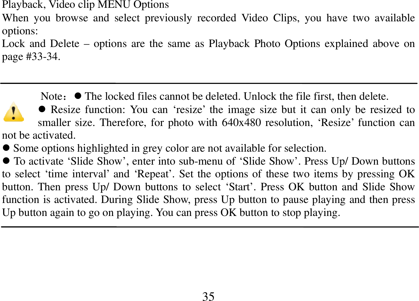  35 Playback, Video clip MENU Options When  you  browse  and  select  previously  recorded  Video  Clips,  you  have  two  available options: Lock  and Delete  – options are the  same  as Playback Photo Options  explained above on page #33-34.    Note： The locked files cannot be deleted. Unlock the file first, then delete.  Resize  function: You can  ‘resize’  the  image size but  it can only be resized to smaller size. Therefore, for photo with 640x480 resolution, ‘Resize’ function can not be activated.  Some options highlighted in grey color are not available for selection.  To activate ‘Slide Show’, enter into sub-menu of ‘Slide Show’. Press Up/ Down buttons to select ‘time interval’ and ‘Repeat’. Set the options of these two items by pressing OK button. Then press Up/ Down buttons to select ‘Start’. Press OK button and Slide Show function is activated. During Slide Show, press Up button to pause playing and then press Up button again to go on playing. You can press OK button to stop playing.  