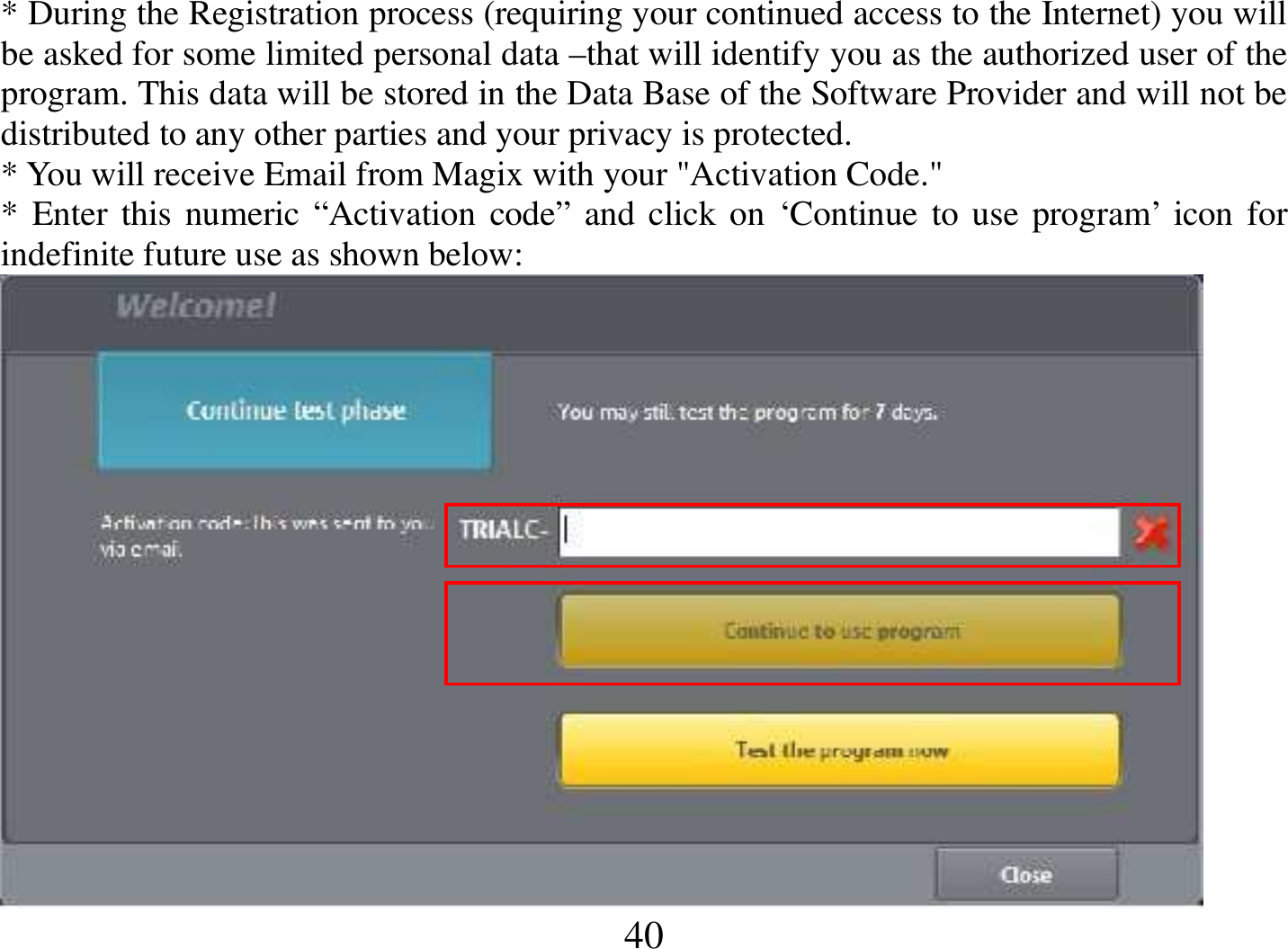  40 * During the Registration process (requiring your continued access to the Internet) you will be asked for some limited personal data –that will identify you as the authorized user of the program. This data will be stored in the Data Base of the Software Provider and will not be distributed to any other parties and your privacy is protected.  * You will receive Email from Magix with your &quot;Activation Code.&quot; * Enter this numeric “Activation code” and click on ‘Continue to use program’ icon for indefinite future use as shown below:  