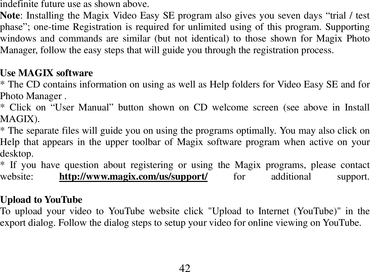  42 indefinite future use as shown above. Note: Installing the Magix Video Easy SE program also gives you seven days “trial / test phase”; one-time Registration is required for unlimited using of this program. Supporting windows  and commands are similar  (but not  identical) to  those  shown for Magix Photo Manager, follow the easy steps that will guide you through the registration process.     Use MAGIX software * The CD contains information on using as well as Help folders for Video Easy SE and for Photo Manager .  *  Click  on  “User  Manual”  button  shown  on  CD  welcome  screen  (see  above  in  Install MAGIX). * The separate files will guide you on using the programs optimally. You may also click on Help that appears in the upper toolbar  of Magix  software program when  active  on your desktop. *  If  you  have  question  about  registering  or  using  the  Magix  programs,  please  contact website:  http://www.magix.com/us/support/  for  additional  support.  Upload to YouTube To  upload  your  video  to  YouTube  website  click  &quot;Upload  to  Internet  (YouTube)&quot;  in  the export dialog. Follow the dialog steps to setup your video for online viewing on YouTube.   