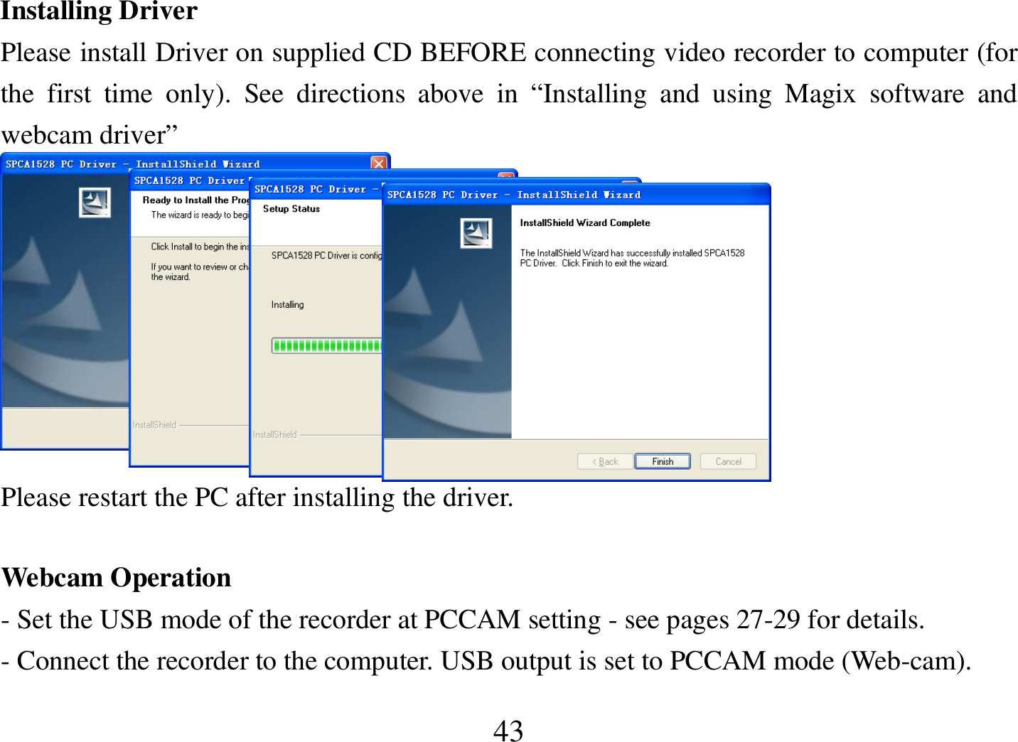  43 Installing Driver Please install Driver on supplied CD BEFORE connecting video recorder to computer (for the  first  time  only).  See  directions  above  in  “Installing  and  using  Magix  software  and webcam driver”    Please restart the PC after installing the driver.  Webcam Operation - Set the USB mode of the recorder at PCCAM setting - see pages 27-29 for details. - Connect the recorder to the computer. USB output is set to PCCAM mode (Web-cam). 