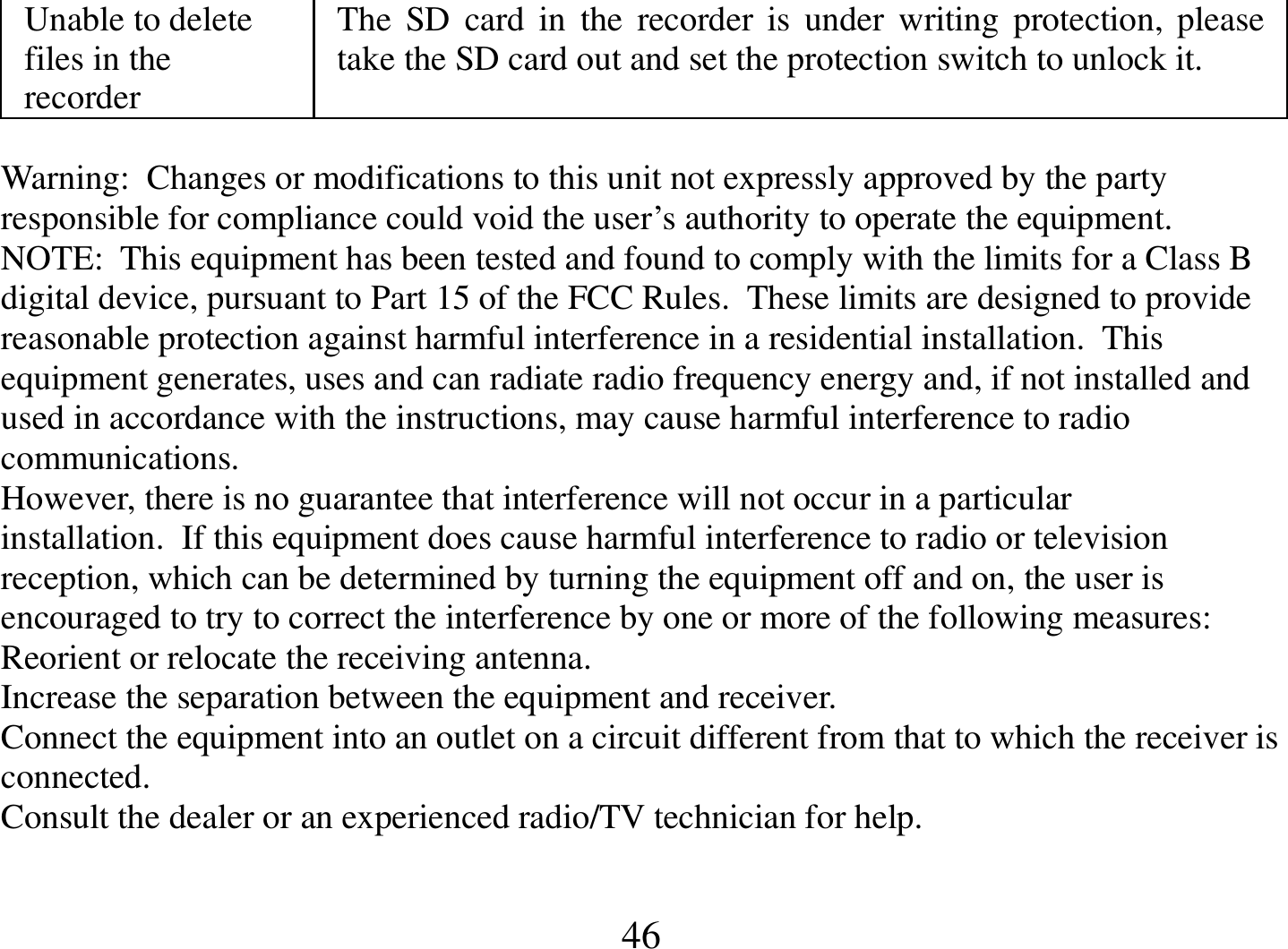  46 Unable to delete files in the recorder The  SD  card  in  the  recorder  is  under  writing  protection, please take the SD card out and set the protection switch to unlock it.   Warning:  Changes or modifications to this unit not expressly approved by the party responsible for compliance could void the user’s authority to operate the equipment. NOTE:  This equipment has been tested and found to comply with the limits for a Class B digital device, pursuant to Part 15 of the FCC Rules.  These limits are designed to provide reasonable protection against harmful interference in a residential installation.  This equipment generates, uses and can radiate radio frequency energy and, if not installed and used in accordance with the instructions, may cause harmful interference to radio communications. However, there is no guarantee that interference will not occur in a particular installation.  If this equipment does cause harmful interference to radio or television reception, which can be determined by turning the equipment off and on, the user is encouraged to try to correct the interference by one or more of the following measures: Reorient or relocate the receiving antenna. Increase the separation between the equipment and receiver. Connect the equipment into an outlet on a circuit different from that to which the receiver is connected. Consult the dealer or an experienced radio/TV technician for help.  