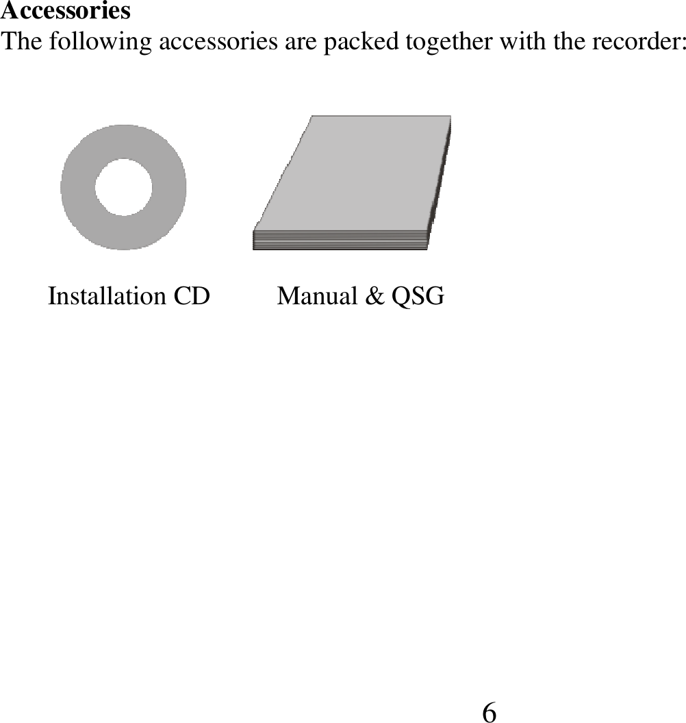  6 Accessories                                                                                                                                 The following accessories are packed together with the recorder:                              Installation CD          Manual &amp; QSG          