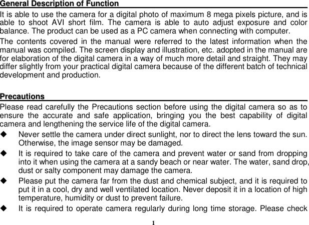  1 GGeenneerraall  DDeessccrriippttiioonn  ooff  FFuunnccttiioonn                                                                                                            It is able to use the camera for a digital photo of maximum 8 mega pixels picture, and is able  to  shoot  AVI  short  film.  The  camera  is  able  to  auto  adjust  exposure  and  color balance. The product can be used as a PC camera when connecting with computer. The  contents covered  in  the manual  were referred to the latest  information  when the manual was compiled. The screen display and illustration, etc. adopted in the manual are for elaboration of the digital camera in a way of much more detail and straight. They may differ slightly from your practical digital camera because of the different batch of technical development and production.  PPrreeccaauuttiioonnss                                                                                                                                                  Please read carefully the Precautions section before using the digital camera so as to ensure  the  accurate  and  safe  application,  bringing  you  the  best  capability  of  digital camera and lengthening the service life of the digital camera.   Never settle the camera under direct sunlight, nor to direct the lens toward the sun. Otherwise, the image sensor may be damaged.   It is required to take care of the camera and prevent water or sand from dropping into it when using the camera at a sandy beach or near water. The water, sand drop, dust or salty component may damage the camera.   Please put the camera far from the dust and chemical subject, and it is required to put it in a cool, dry and well ventilated location. Never deposit it in a location of high temperature, humidity or dust to prevent failure.   It is required to operate camera regularly during long time storage. Please check 