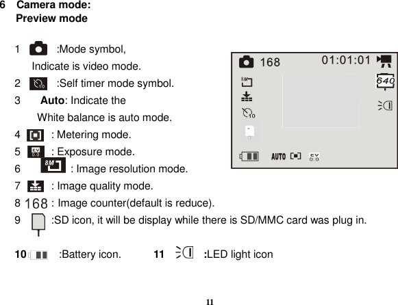  11 6    Camera mode:       Preview mode  1        :Mode symbol,   Indicate is video mode. 2        :Self timer mode symbol.     3  Auto: Indicate the   White balance is auto mode. 4      : Metering mode. 5      : Exposure mode. 6    : Image resolution mode.   7      : Image quality mode. 8      : Image counter(default is reduce). 9      :SD icon, it will be display while there is SD/MMC card was plug in.    10            :Battery icon.            11        :LED light icon     