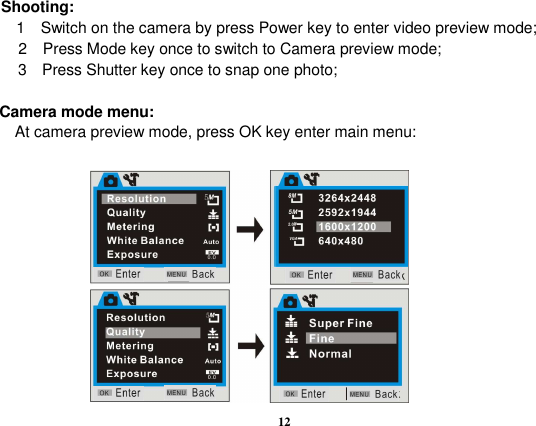  12        Shooting: 1    Switch on the camera by press Power key to enter video preview mode; 2    Press Mode key once to switch to Camera preview mode; 3   Press Shutter key once to snap one photo;  Camera mode menu: At camera preview mode, press OK key enter main menu:             