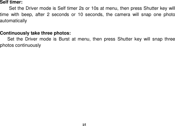  15                        Self timer: Set the Driver mode is Self timer 2s or 10s at menu, then press Shutter key will time  with  beep,  after  2  seconds  or  10  seconds,  the  camera  will  snap  one  photo automatically  Continuously take three photos:             Set  the  Driver  mode  is  Burst  at  menu,  then  press  Shutter  key  will  snap  three   photos continuously            