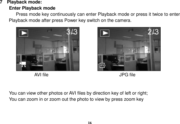  16  7    Playback mode:         Enter Playback mode               Press mode key continuously can enter Playback mode or press it twice to enter Playback mode after press Power key switch on the camera.                          AVI file                               JPG file   You can view other photos or AVI files by direction key of left or right; You can zoom in or zoom out the photo to view by press zoom key   