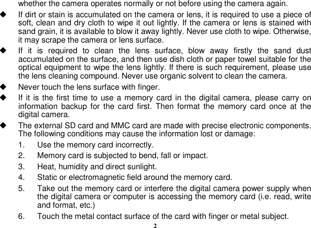  2 whether the camera operates normally or not before using the camera again.   If dirt or stain is accumulated on the camera or lens, it is required to use a piece of soft, clean and dry cloth to wipe it out lightly. If the camera or lens is stained with sand grain, it is available to blow it away lightly. Never use cloth to wipe. Otherwise, it may scrape the camera or lens surface.   If  it  is  required  to  clean  the  lens  surface,  blow  away  firstly  the  sand  dust accumulated on the surface, and then use dish cloth or paper towel suitable for the optical equipment to wipe the lens lightly. If there is such requirement, please use the lens cleaning compound. Never use organic solvent to clean the camera.   Never touch the lens surface with finger.   If it is the first time to  use a memory card in the digital camera, please carry on information backup  for  the  card  first.  Then format  the  memory  card  once  at  the digital camera.   The external SD card and MMC card are made with precise electronic components. The following conditions may cause the information lost or damage: 1.    Use the memory card incorrectly. 2.    Memory card is subjected to bend, fall or impact. 3.    Heat, humidity and direct sunlight. 4.    Static or electromagnetic field around the memory card. 5.    Take out the memory card or interfere the digital camera power supply when the digital camera or computer is accessing the memory card (i.e. read, write and format, etc.) 6.    Touch the metal contact surface of the card with finger or metal subject. 