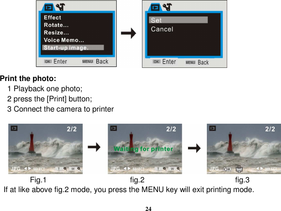  24         Print the photo:     1 Playback one photo;     2 press the [Print] button;     3 Connect the camera to printer           Fig.1                      fig.2                        fig.3   If at like above fig.2 mode, you press the MENU key will exit printing mode. 