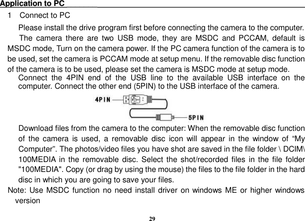  29 AApppplliiccaattiioonn  ttoo  PPCC  ______________                                                                                                                     1    Connect to PC Please install the drive program first before connecting the camera to the computer.   The  camera  there  are  two  USB  mode,  they  are  MSDC  and  PCCAM,  default  is MSDC mode, Turn on the camera power. If the PC camera function of the camera is to be used, set the camera is PCCAM mode at setup menu. If the removable disc function of the camera is to be used, please set the camera is MSDC mode at setup mode.   Connect  the  4PIN  end  of  the  USB  line  to  the  available  USB  interface  on  the computer. Connect the other end (5PIN) to the USB interface of the camera.     Download files from the camera to the computer: When the removable disc function of  the  camera  is  used,  a  removable  disc  icon  will  appear  in  the  window  of  “My Computer”. The photos/video files you have shot are saved in the file folder \ DCIM\ 100MEDIA  in the  removable disc.  Select the  shot/recorded files  in the file  folder &quot;100MEDIA&quot;. Copy (or drag by using the mouse) the files to the file folder in the hard disc in which you are going to save your files.       Note: Use MSDC function no need install driver on windows ME or higher windows version  