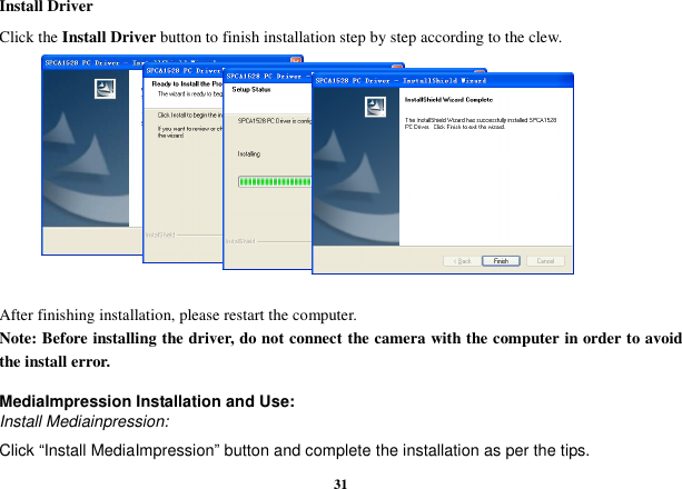  31 Install Driver Click the Install Driver button to finish installation step by step according to the clew.            After finishing installation, please restart the computer. Note: Before installing the driver, do not connect the camera with the computer in order to avoid the install error.  MediaImpression Installation and Use: Install Mediainpression: Click “Install MediaImpression” button and complete the installation as per the tips. 