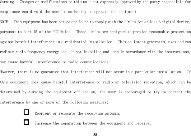  38 Warning:  Changes or modifications to this unit not expressly approved by the party responsible for compliance could void the user’s authority to operate the equipment. NOTE:  This equipment has been tested and found to comply with the limits for a Class B digital device, pursuant to Part 15 of the FCC Rules.  These limits are designed to provide reasonable protection against harmful interference in a residential installation.  This equipment generates, uses and can radiate radio frequency energy and, if not installed and used in accordance with the instructions, may cause harmful interference to radio communications. However, there is no guarantee that interference will not occur in a particular installation.  If this equipment does cause harmful interference to radio or television reception, which can be determined by turning the equipment off and on, the user is encouraged to try to correct the interference by one or more of the following measures:  Reorient or relocate the receiving antenna.  Increase the separation between the equipment and receiver. 