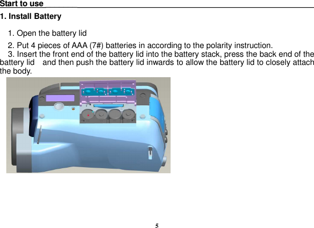  5 SSttaarrtt  ttoo  uussee  ______________                                                                                                                        1. Install Battery 1. Open the battery lid 2. Put 4 pieces of AAA (7#) batteries in according to the polarity instruction. 3. Insert the front end of the battery lid into the battery stack, press the back end of the battery lid    and then push the battery lid inwards to allow the battery lid to closely attach the body.      