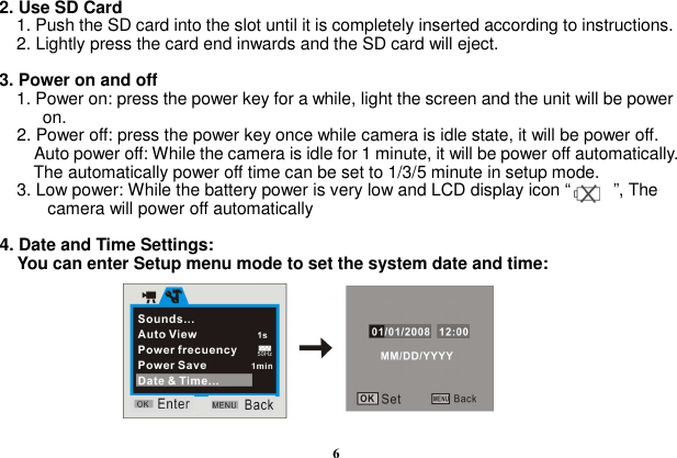  6  2. Use SD Card     1. Push the SD card into the slot until it is completely inserted according to instructions.       2. Lightly press the card end inwards and the SD card will eject.  3. Power on and off     1. Power on: press the power key for a while, light the screen and the unit will be power   on.     2. Power off: press the power key once while camera is idle state, it will be power off.         Auto power off: While the camera is idle for 1 minute, it will be power off automatically. The automatically power off time can be set to 1/3/5 minute in setup mode.     3. Low power: While the battery power is very low and LCD display icon “          ”, The camera will power off automatically    4. Date and Time Settings:     You can enter Setup menu mode to set the system date and time:          